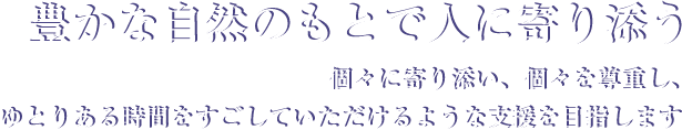 豊かな自然のもとで人に寄り添う。個々に寄り添い、個々を尊重し、ゆとりある時間をすごしていただけるような支援を目指します。