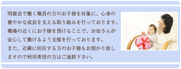 明康会で働く職員の方のお子様を対象に、心身の健やかな成長を支える取り組みを行っております。職場の近くにお子様を預けることで、お母さんが安心して働けるよう支援を行っております。また、近隣に居住する方のお子様もお預かり致しますのでご利用希望の方はご連絡下さい。