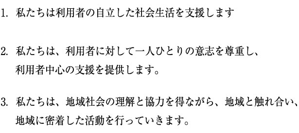 1.私たちは利用者の自立した社会生活を支援します　2.私たちは、利用者に対して一人ひとりの意思を尊重し、利用者中心の支援を提供します。　3.私たちは、地域社会の理解と協力を得ながら、地域と触れ合い、地域に密着した活動を行っていきます。