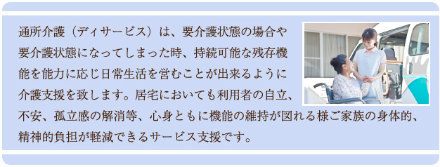 通所介護（デイサービス）は、要介護状態の場合や要介護状態になってしまった時、持続可能な残存機能を能力に応じて日常生活を営むことが出来るように介護支援を致します。居宅においても利用者の自立、不安、孤独感の解消等、心身ともに機能の維持が図れる様ご家族の身体的、精神的負担が軽減できるサービス支援です。