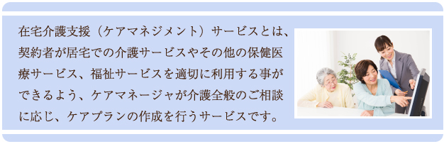 居宅介護支援（ケアマネジメント）サービスとは、契約者が居宅での介護サービスやその他の保健医療サービス、福祉サービスを適切に利用する事ができるよう、ケアマネージャが介護全般のご相談に応じ、ケアプランの作成を行うサービスです。