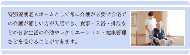 特別養護老人ホームとして常に介護が必要で自宅での介護が難しい方が入居でき、食事・入浴・排泄などの日常生活の介助やレクリエーション・健康管理などを受けることができます。