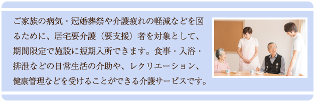 ご家族の病気・冠婚葬祭や介護疲れの軽減などを図るために、居宅要介護（要支援）者を対象として、期間限定で施設に短期入所できます。食事・入浴・排泄などの日常生活の介助や、レクリエーション、健康管理などを受けることができる介護サービスです。