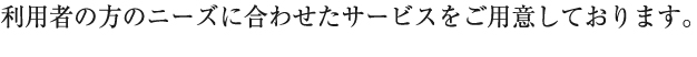 利用者の方のニーズに合わせたサービスをご用意しております。